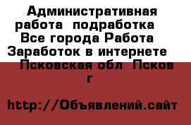 Административная работа (подработка) - Все города Работа » Заработок в интернете   . Псковская обл.,Псков г.